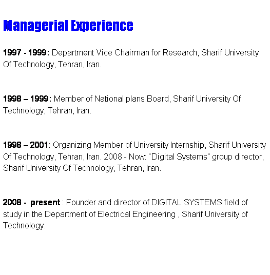 Text Box:  
Managerial Experience
 
1997 - 1999: Department Vice Chairman for Research, Sharif University Of Technology, Tehran, Iran. 
 
1998  1999: Member of National plans Board, Sharif University Of Technology, Tehran, Iran. 
 
1998  2001: Organizing Member of University Internship, Sharif University Of Technology, Tehran, Iran. 2008 - Now: Digital Systems group director, Sharif University Of Technology, Tehran, Iran. 
 
2008 -  present : Founder and director of DIGITAL SYSTEMS field of study in the Department of Electrical Engineering , Sharif University of Technology.
